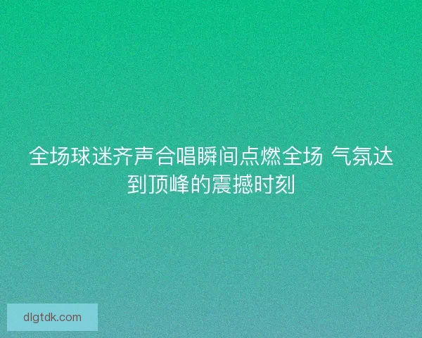 全场球迷齐声合唱瞬间点燃全场 气氛达到顶峰的震撼时刻