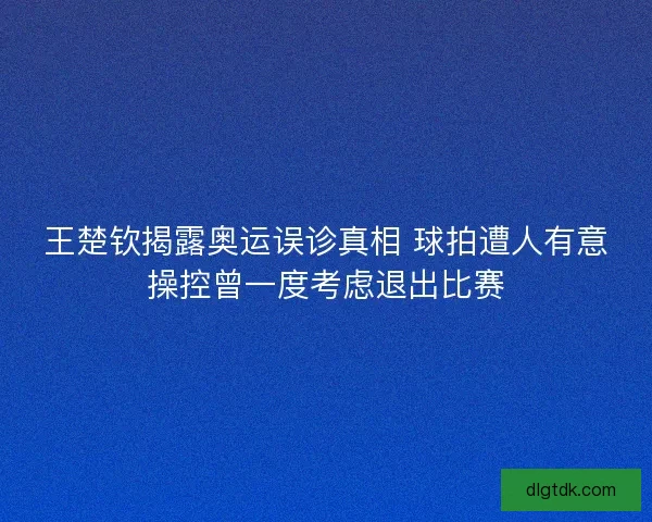 王楚钦揭露奥运误诊真相 球拍遭人有意操控曾一度考虑退出比赛
