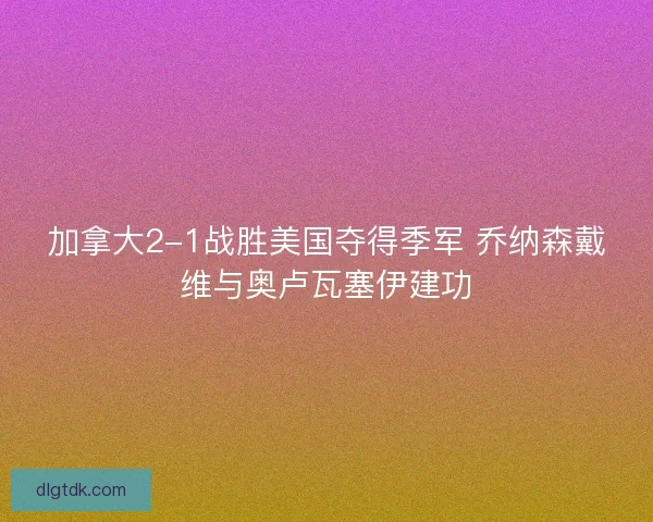 加拿大2-1战胜美国夺得季军 乔纳森戴维与奥卢瓦塞伊建功