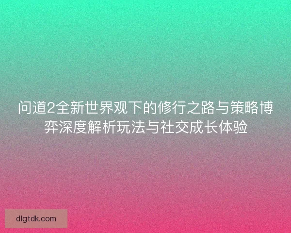 问道2全新世界观下的修行之路与策略博弈深度解析玩法与社交成长体验 问道2全新世界观下的修行之路与策略博弈深度解析玩法与社交成长体验