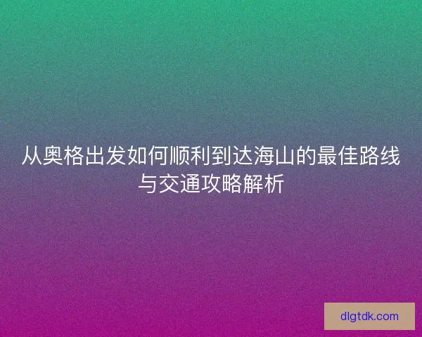 从奥格出发如何顺利到达海山的最佳路线与交通攻略解析 从奥格出发如何顺利到达海山的最佳路线与交通攻略解析