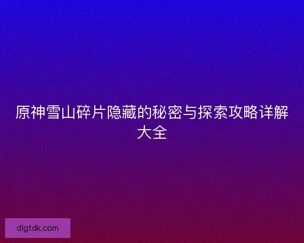 原神雪山碎片隐藏的秘密与探索攻略详解大全