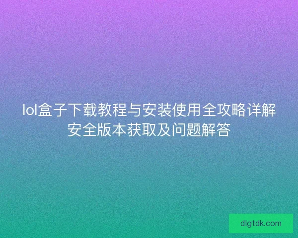 lol盒子下载教程与安装使用全攻略详解安全版本获取及问题解答