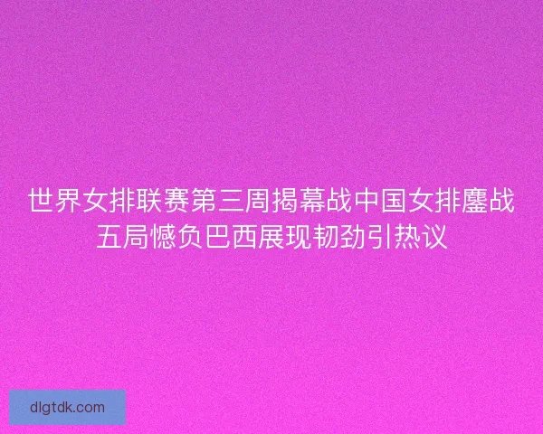 世界女排联赛第三周揭幕战中国女排鏖战五局憾负巴西展现韧劲引热议