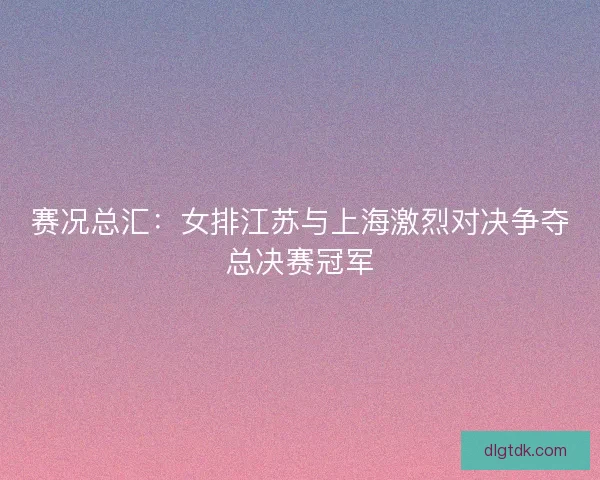 赛况总汇：女排江苏与上海激烈对决争夺总决赛冠军