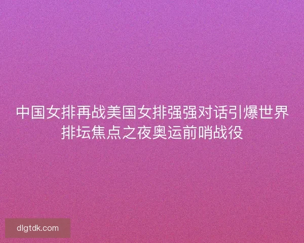 中国女排再战美国女排强强对话引爆世界排坛焦点之夜奥运前哨战役