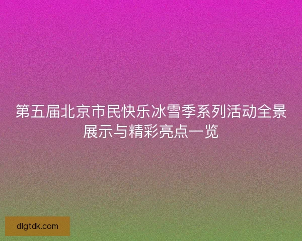 第五届北京市民快乐冰雪季系列活动全景展示与精彩亮点一览