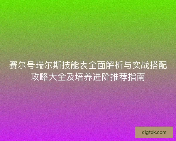 赛尔号瑞尔斯技能表全面解析与实战搭配攻略大全及培养进阶推荐指南 赛尔号瑞尔斯技能表全面解析与实战搭配攻略大全及培养进阶推荐指南
