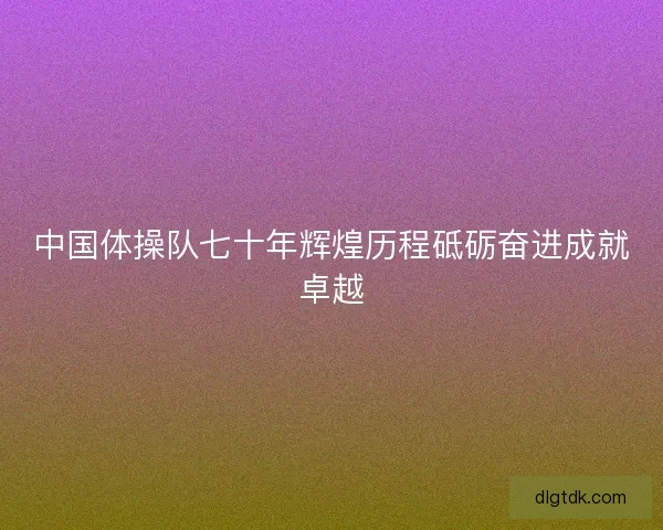 中国体操队七十年辉煌历程砥砺奋进成就卓越