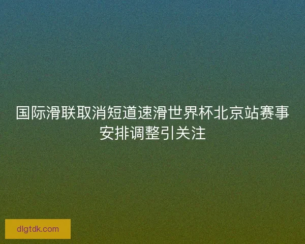 国际滑联取消短道速滑世界杯北京站赛事安排调整引关注