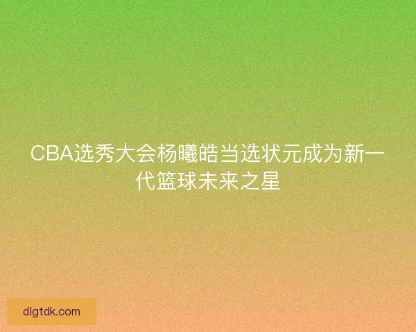 CBA选秀大会杨曦皓当选状元成为新一代篮球未来之星