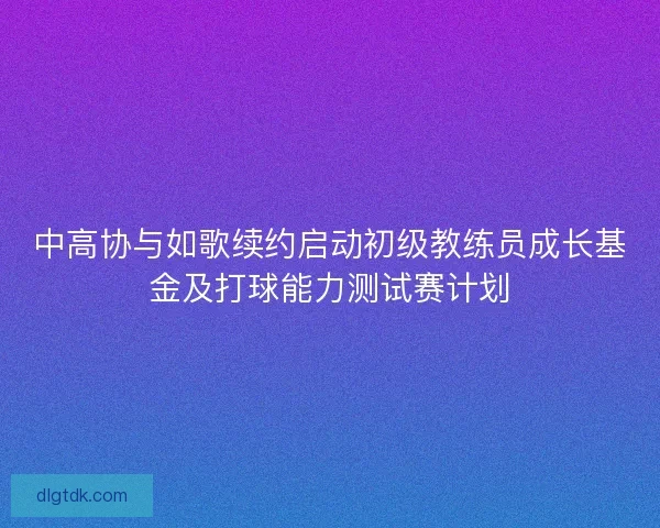 中高协与如歌续约启动初级教练员成长基金及打球能力测试赛计划