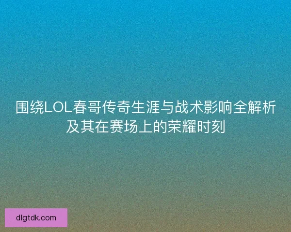 围绕LOL春哥传奇生涯与战术影响全解析及其在赛场上的荣耀时刻