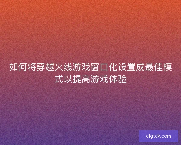 如何将穿越火线游戏窗口化设置成最佳模式以提高游戏体验