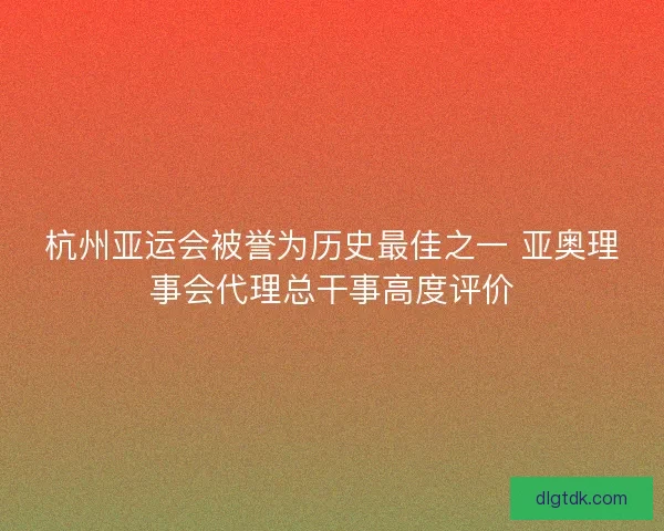 杭州亚运会被誉为历史最佳之一 亚奥理事会代理总干事高度评价