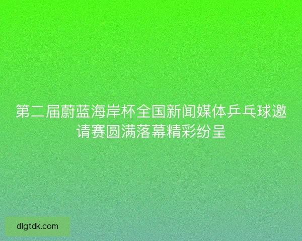 第二届蔚蓝海岸杯全国新闻媒体乒乓球邀请赛圆满落幕精彩纷呈