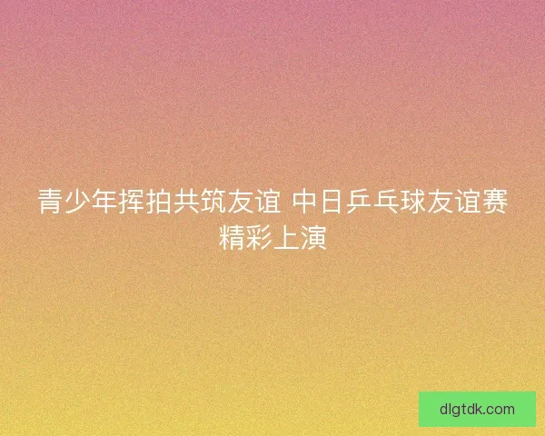 青少年挥拍共筑友谊 中日乒乓球友谊赛精彩上演