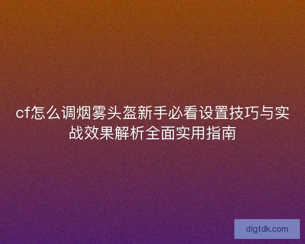 cf怎么调烟雾头盔新手必看设置技巧与实战效果解析全面实用指南
