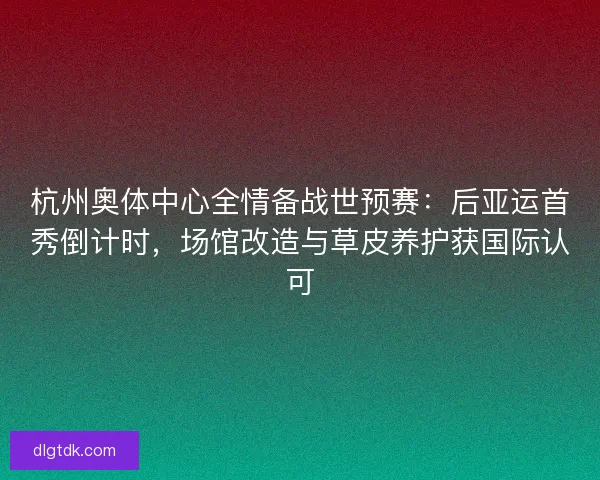 杭州奥体中心全情备战世预赛：后亚运首秀倒计时，场馆改造与草皮养护获国际认可