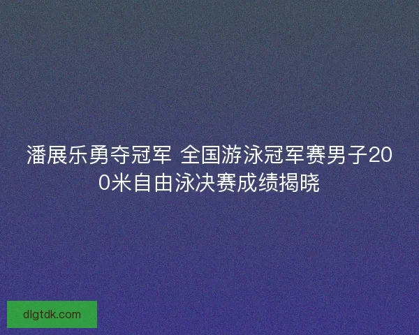 潘展乐勇夺冠军 全国游泳冠军赛男子200米自由泳决赛成绩揭晓