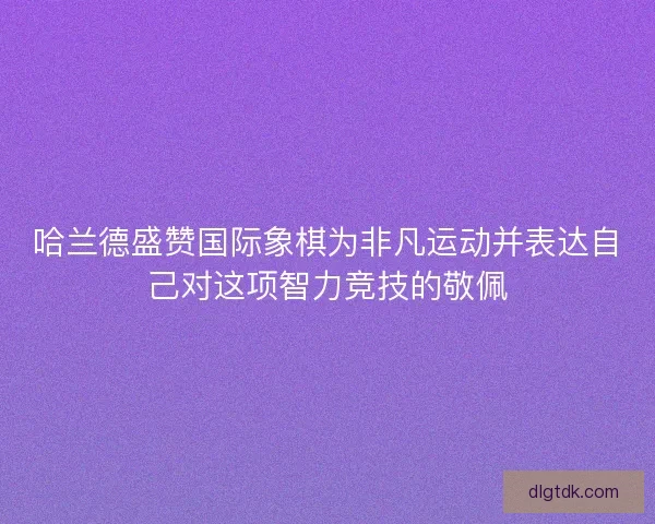 哈兰德盛赞国际象棋为非凡运动并表达自己对这项智力竞技的敬佩
