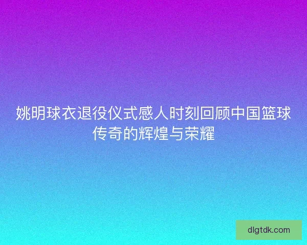 姚明球衣退役仪式感人时刻回顾中国篮球传奇的辉煌与荣耀