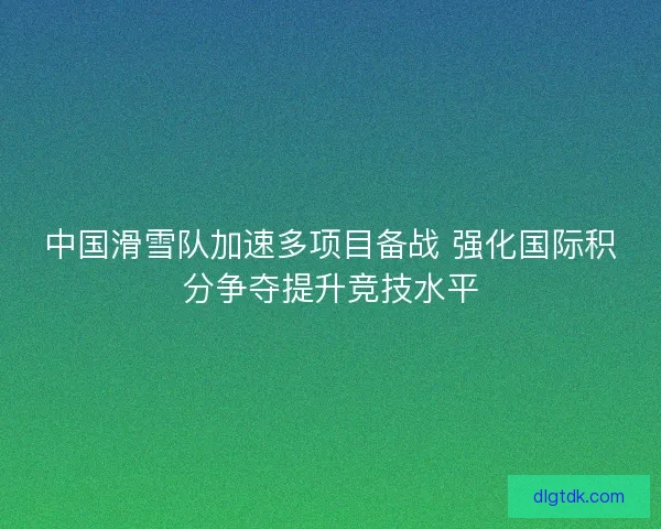 中国滑雪队加速多项目备战 强化国际积分争夺提升竞技水平