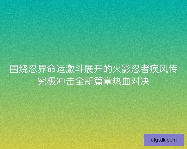 围绕忍界命运激斗展开的火影忍者疾风传究极冲击全新篇章热血对决