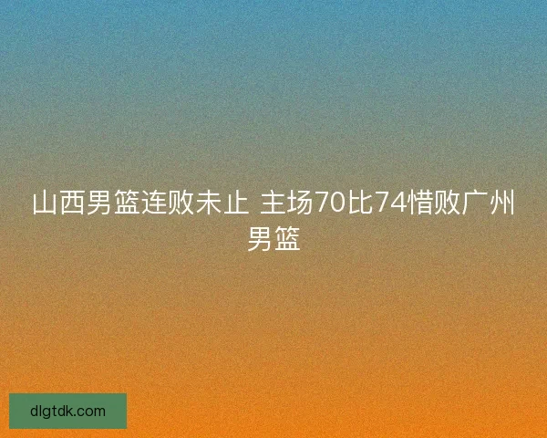 山西男篮连败未止 主场70比74惜败广州男篮