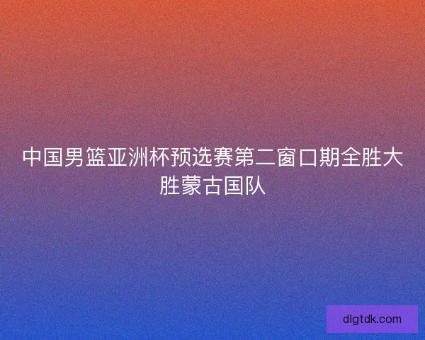中国男篮亚洲杯预选赛第二窗口期全胜大胜蒙古国队