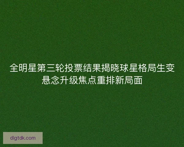 全明星第三轮投票结果揭晓球星格局生变悬念升级焦点重排新局面