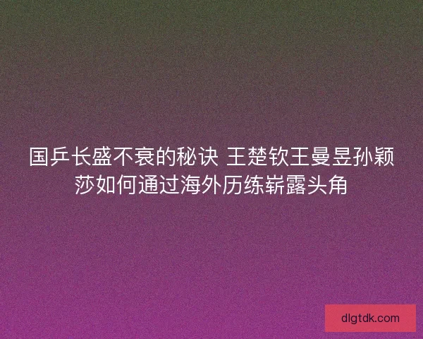 国乒长盛不衰的秘诀 王楚钦王曼昱孙颖莎如何通过海外历练崭露头角