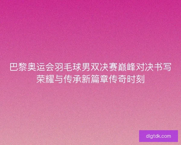 巴黎奥运会羽毛球男双决赛巅峰对决书写荣耀与传承新篇章传奇时刻