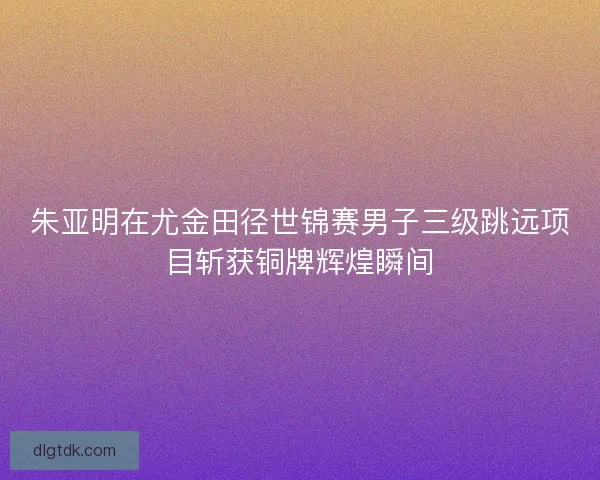 朱亚明在尤金田径世锦赛男子三级跳远项目斩获铜牌辉煌瞬间