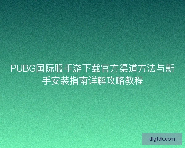PUBG国际服手游下载官方渠道方法与新手安装指南详解攻略教程