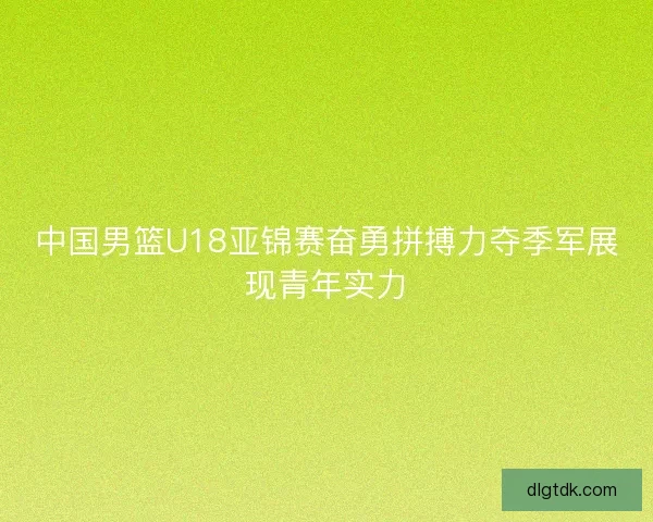 中国男篮U18亚锦赛奋勇拼搏力夺季军展现青年实力