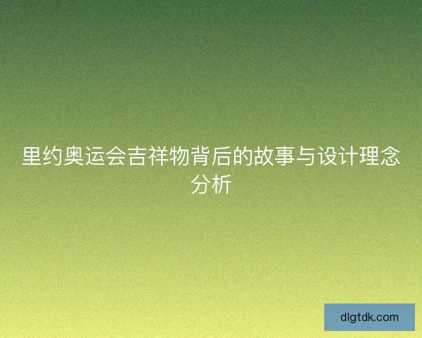 里约奥运会吉祥物背后的故事与设计理念分析
