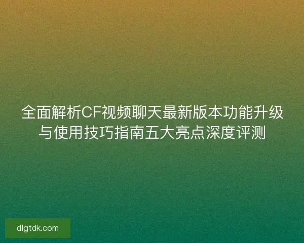 全面解析CF视频聊天最新版本功能升级与使用技巧指南五大亮点深度评测 全面解析CF视频聊天最新版本功能升级与使用技巧指南五大亮点深度评测