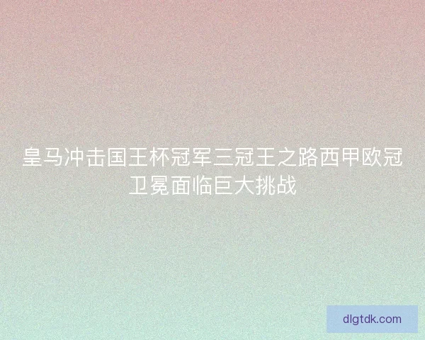 皇马冲击国王杯冠军三冠王之路西甲欧冠卫冕面临巨大挑战 皇马冲击国王杯冠军三冠王之路西甲欧冠卫冕面临巨大挑战