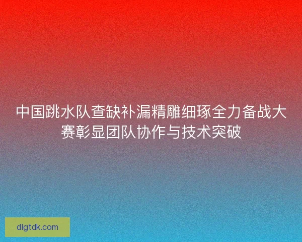 中国跳水队查缺补漏精雕细琢全力备战大赛彰显团队协作与技术突破 中国跳水队查缺补漏精雕细琢全力备战大赛彰显团队协作与技术突破