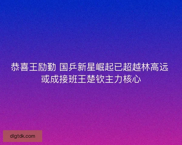 恭喜王励勤 国乒新星崛起已超越林高远 或成接班王楚钦主力核心 恭喜王励勤 国乒新星崛起已超越林高远 或成接班王楚钦主力核心